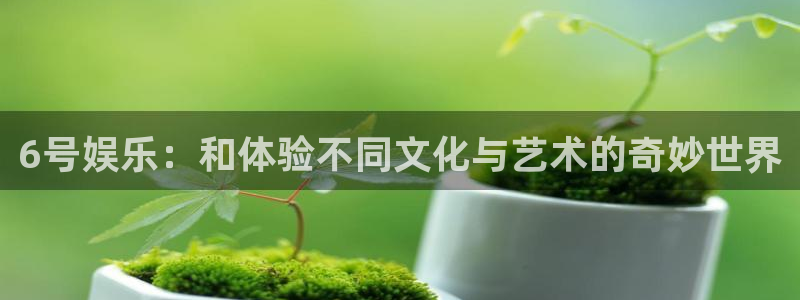 新航娱乐：6号娱乐：和体验不同文化与艺术的奇妙世界